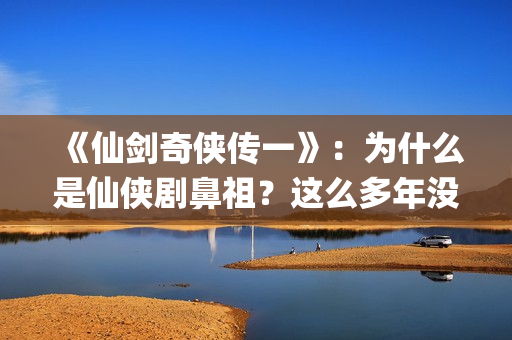 《仙剑奇侠传一》：为什么是仙侠剧鼻祖？这么多年没有电视能够超越(仙剑奇侠传一在线观看免费)