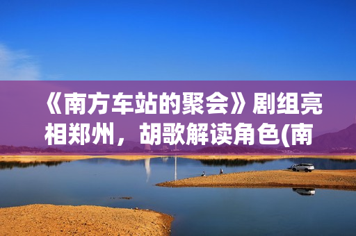 《南方车站的聚会》剧组亮相郑州，胡歌解读角色(南方车站的聚会剧情简介)