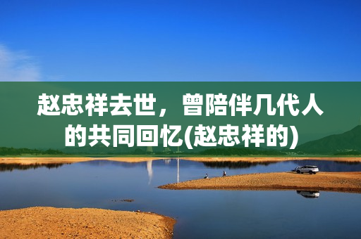 赵忠祥去世，曾陪伴几代人的共同回忆(赵忠祥的)