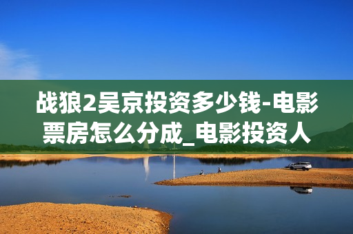 战狼2吴京投资多少钱-电影票房怎么分成_电影投资人(战狼2吴京投资了多少钱)