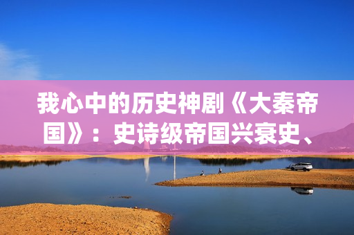 我心中的历史神剧《大秦帝国》：史诗级帝国兴衰史、全演技派阵容(我心中的历史神话作文)