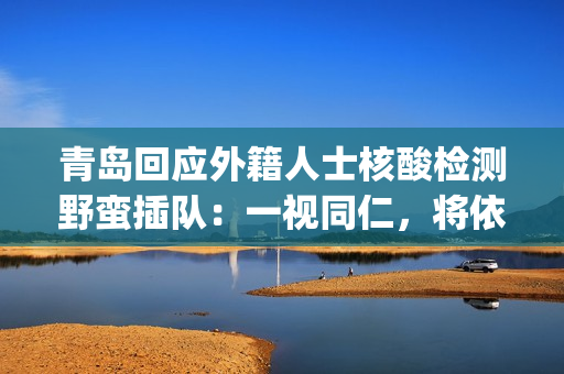 青岛回应外籍人士核酸检测野蛮插队：一视同仁，将依法处置(青岛对外来人员的规定)
