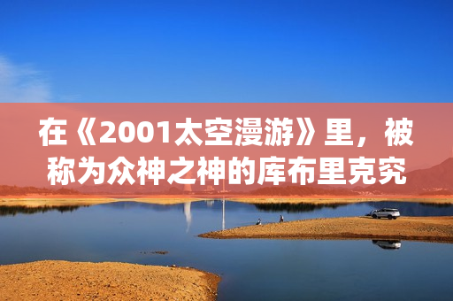 在《2001太空漫游》里，被称为众神之神的库布里克究竟在讲些什么(太空漫步机是平移还是旋转)