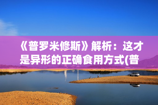《普罗米修斯》解析：这才是异形的正确食用方式(普罗米修斯的精神品质)