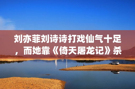 刘亦菲刘诗诗打戏仙气十足，而她靠《倚天屠龙记》杀上打戏前三榜(刘诗诗刘亦菲对比)