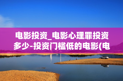 电影投资_电影心理罪投资多少-投资门槛低的电影(电影投资是一种骗局吗)