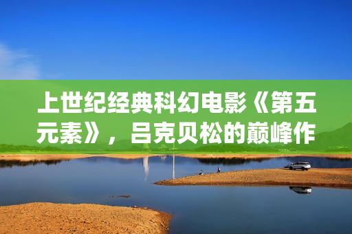 上世纪经典科幻电影《第五元素》，吕克贝松的巅峰作品之一(世界经典科幻电影排行)
