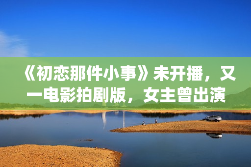 《初恋那件小事》未开播，又一电影拍剧版，女主曾出演《欢乐颂》(初恋那件小事主题曲)
