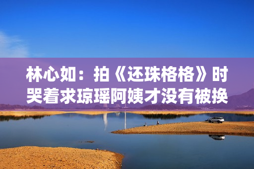 林心如：拍《还珠格格》时哭着求琼瑶阿姨才没有被换掉(林心如还演戏吗)