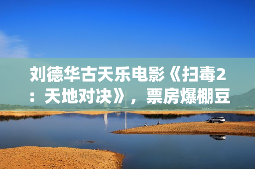 刘德华古天乐电影《扫毒2：天地对决》，票房爆棚豆瓣评分不高(刘德华古天乐电影)
