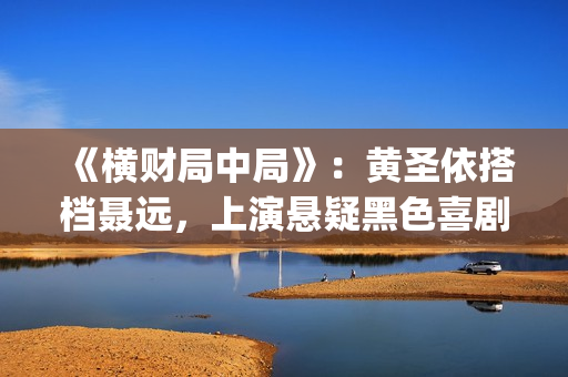 《横财局中局》：黄圣依搭档聂远，上演悬疑黑色喜剧片！(横财局中局免费观看完整版)