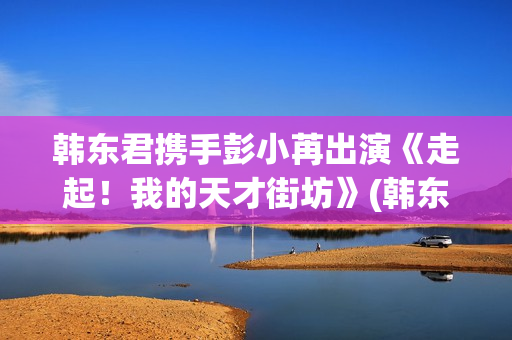 韩东君携手彭小苒出演《走起！我的天才街坊》(韩东君2021)