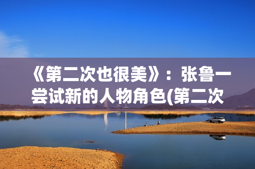 《第二次也很美》：张鲁一尝试新的人物角色(第二次也很美电视剧剧情介绍)