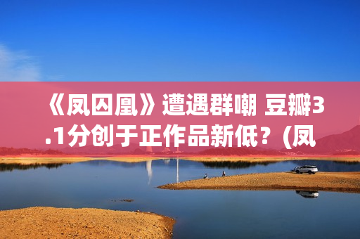 《凤囚凰》遭遇群嘲 豆瓣3.1分创于正作品新低？(凤囚凰什么乱七八糟的剧情啊)