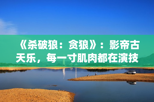 《杀破狼：贪狼》：影帝古天乐，每一寸肌肉都在演技(杀破狼贪狼结局太惨)