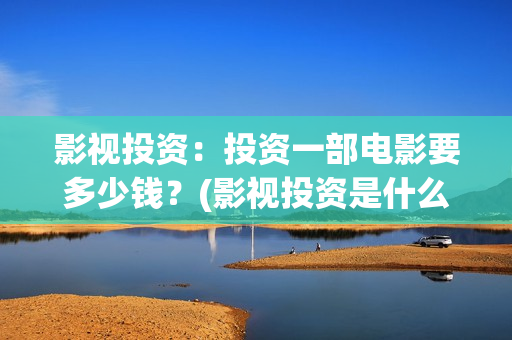 影视投资：投资一部电影要多少钱？(影视投资是什么)