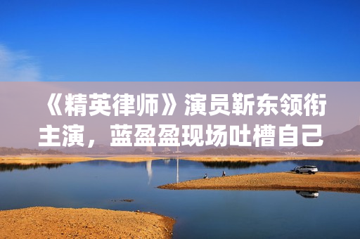 《精英律师》演员靳东领衔主演，蓝盈盈现场吐槽自己记忆(精英律师精彩视频)