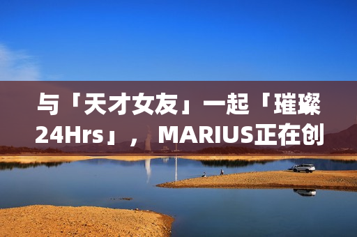 与「天才女友」一起「璀璨24Hrs」， MARIUS正在创造一种很新的品牌IP(我与天才女友的休闲日常)
