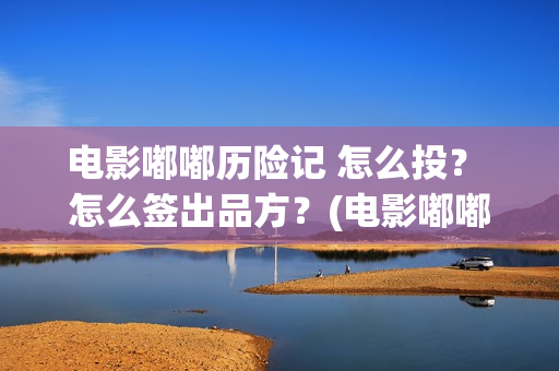 电影嘟嘟历险记 怎么投？ 怎么签出品方？(电影嘟嘟历险记免费播放)