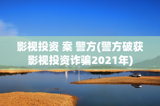 影视投资 案 警方(警方破获影视投资诈骗2021年)