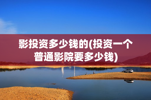 影投资多少钱的(投资一个普通影院要多少钱)