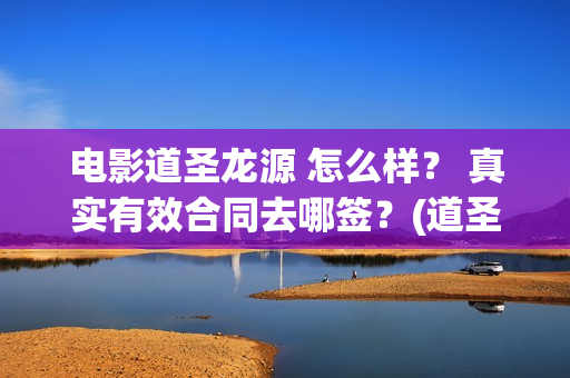 电影道圣龙源 怎么样？ 真实有效合同去哪签？(道圣龙源正规吗?)