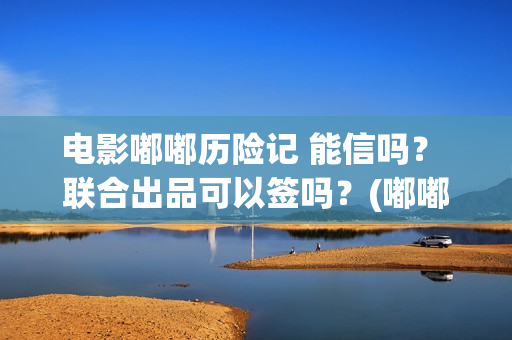 电影嘟嘟历险记 能信吗？ 联合出品可以签吗？(嘟嘟生活历险记)