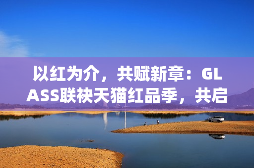 以红为介，共赋新章：GLASS联袂天猫红品季，共启新年美学祝福场(以红为主的绘画)