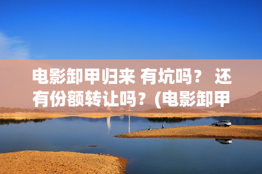 电影卸甲归来 有坑吗？ 还有份额转让吗？(电影卸甲归来免费观看)