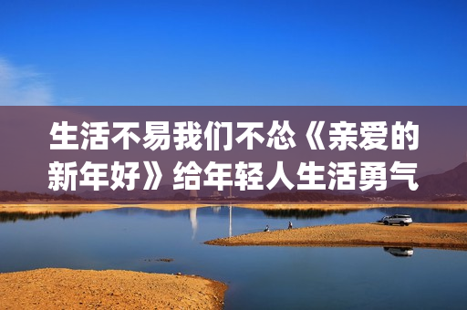 生活不易我们不怂《亲爱的新年好》给年轻人生活勇气(生活不易我们不怂)