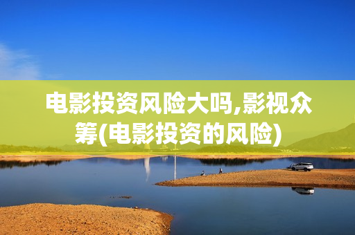 电影投资风险大吗,影视众筹(电影投资的风险)