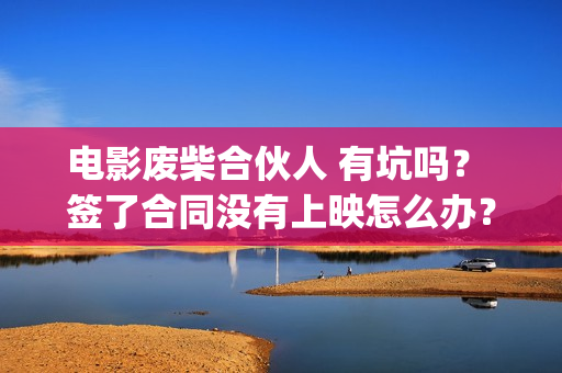 电影废柴合伙人 有坑吗？ 签了合同没有上映怎么办？(电影废柴合伙人免费观看)