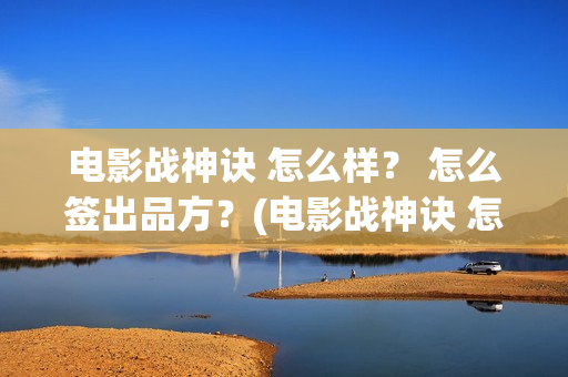 电影战神诀 怎么样？ 怎么签出品方？(电影战神诀 怎么不更新)