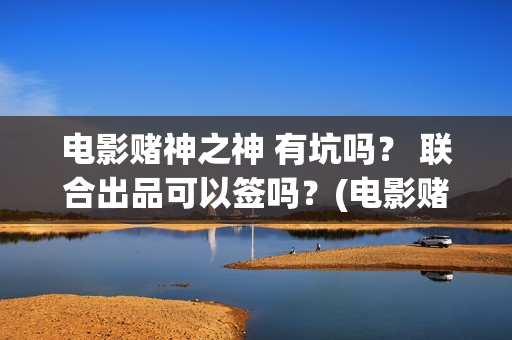 电影赌神之神 有坑吗？ 联合出品可以签吗？(电影赌神之神2020)