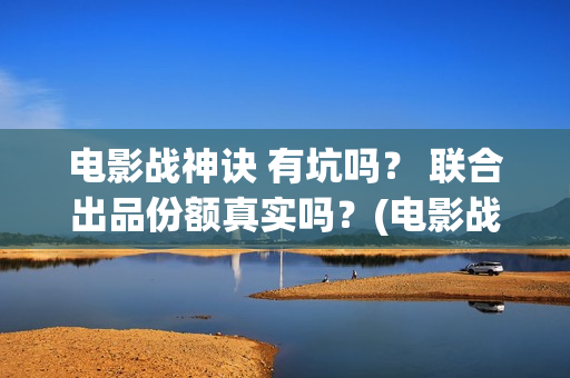 电影战神诀 有坑吗？ 联合出品份额真实吗？(电影战神诀进展)