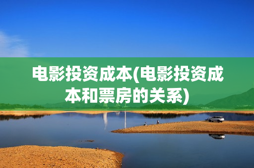 电影投资成本(电影投资成本和票房的关系)