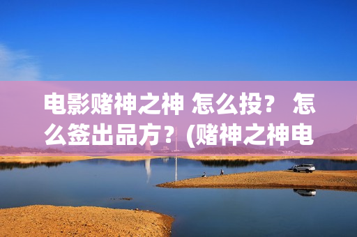 电影赌神之神 怎么投？ 怎么签出品方？(赌神之神电影2002在线播放)