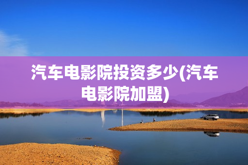 汽车电影院投资多少(汽车电影院加盟)