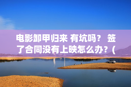 电影卸甲归来 有坑吗？ 签了合同没有上映怎么办？(卸甲归来上映宣传)
