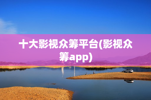 十大影视众筹平台(影视众筹app)