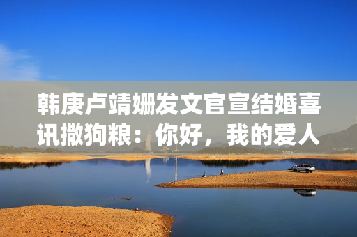 韩庚卢靖姗发文官宣结婚喜讯撒狗粮：你好，我的爱人(韩庚卢靖姗怎么在一起的)