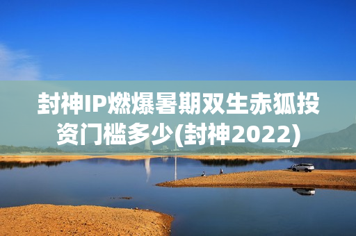 封神IP燃爆暑期双生赤狐投资门槛多少(封神2022)