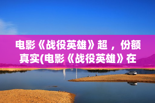 电影《战役英雄》超 ，份额真实(电影《战役英雄》在线看)