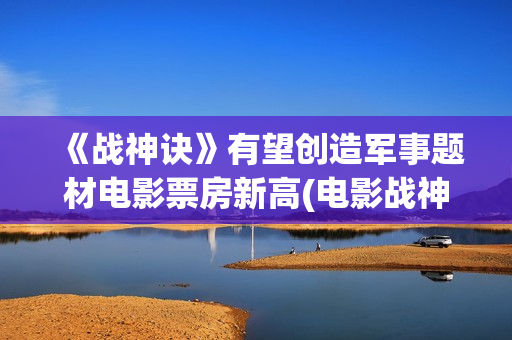 《战神诀》有望创造军事题材电影票房新高(电影战神诀进展情况)