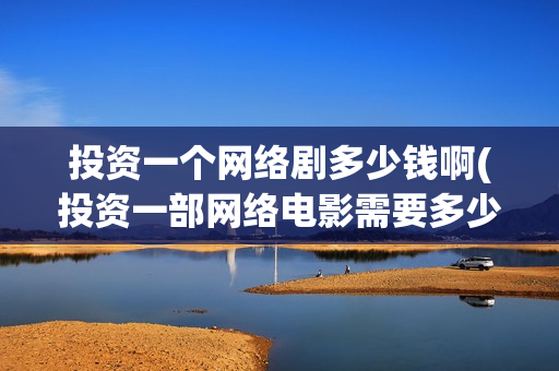 投资一个网络剧多少钱啊(投资一部网络电影需要多少钱)