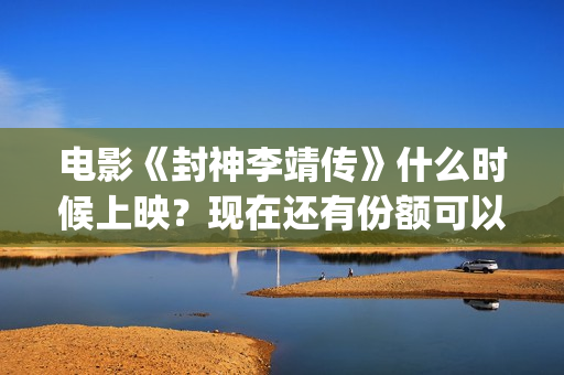 电影《封神李靖传》什么时候上映？现在还有份额可以投(封神之李靖传奇在线观看)