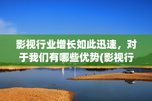 影视行业增长如此迅速，对于我们有哪些优势(影视行业增长如何计算)