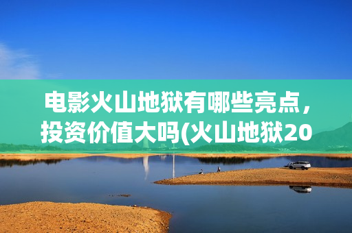 电影火山地狱有哪些亮点，投资价值大吗(火山地狱2021年能上映吗)