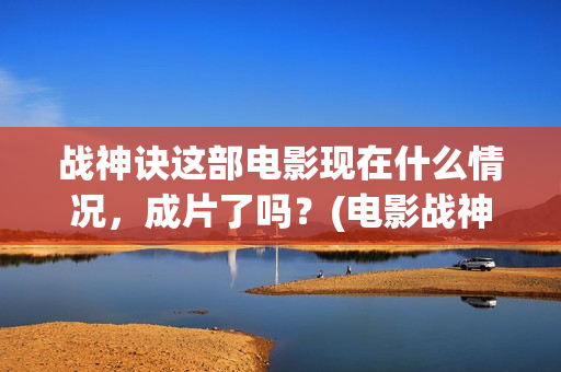 战神诀这部电影现在什么情况，成片了吗？(电影战神诀最新进展)