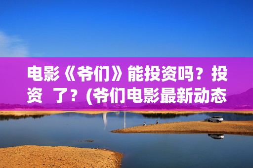 电影《爷们》能投资吗？投资  了？(爷们电影最新动态)